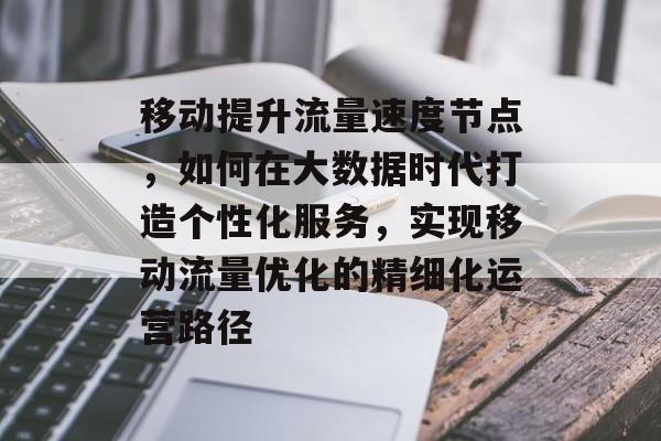 移动提升流量速度节点,如何在大数据时代打造个性化服务,实现移动流量优化的精细化运营路径 移动提升流量速度节点,如何在大数据时代打造个性化服务,实现移动流量优化的精细化运营路径