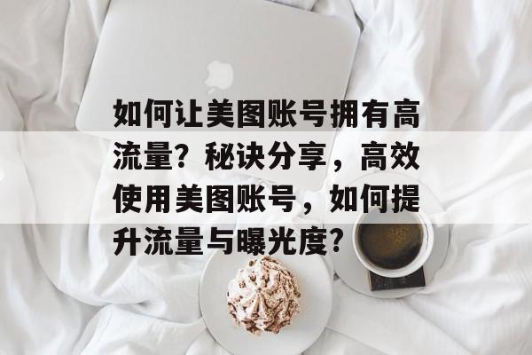 如何让美图账号拥有高流量?秘诀分享,高效使用美图账号,如何提升流量与曝光度? 如何让美图账号拥有高流量?秘诀分享,高效使用美图账号,如何提升流量与曝光度?