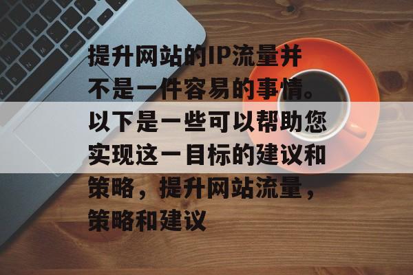 提升网站的IP流量并不是一件容易的事情。以下是一些可以帮助您实现这一目标的建议和策略,提升网站流量,策略和建议 提升网站的IP流量并不是一件容易的事情。以下是一些可以帮助您实现这一目标的建议和策略,提升网站流量,策略和建议