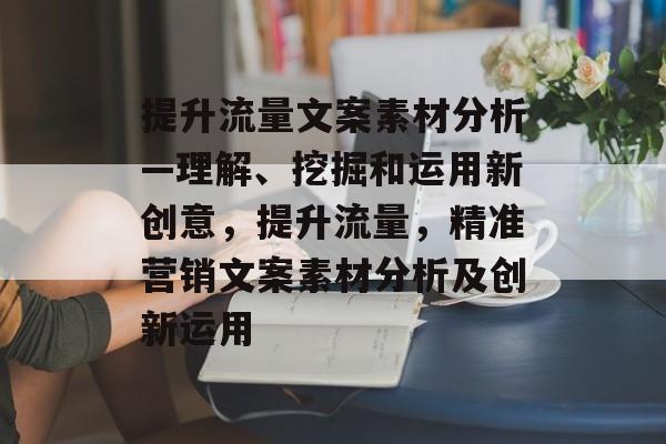 提升流量文案素材分析—理解、挖掘和运用新创意,提升流量,精准营销文案素材分析及创新运用 提升流量文案素材分析—理解、挖掘和运用新创意,提升流量,精准营销文案素材分析及创新运用