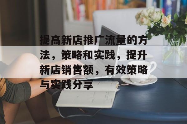 提高新店推广流量的方法,策略和实践,提升新店销售额,有效策略与实践分享 提高新店推广流量的方法,策略和实践,提升新店销售额,有效策略与实践分享