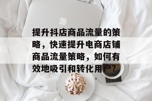 提升抖店商品流量的策略，快速提升电商店铺商品流量策略，如何有效地吸引和转化用户?