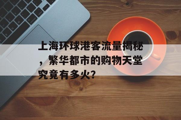 上海环球港客流量揭秘,繁华都市的购物天堂究竟有多火? 上海环球港客流量揭秘,繁华都市的购物天堂究竟有多火?
