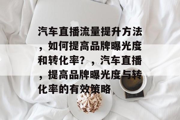 汽车直播流量提升方法,如何提高品牌曝光度和转化率?,汽车直播,提高品牌曝光度与转化率的有效策略 汽车直播流量提升方法,如何提高品牌曝光度和转化率?,汽车直播,提高品牌曝光度与转化率的有效策略