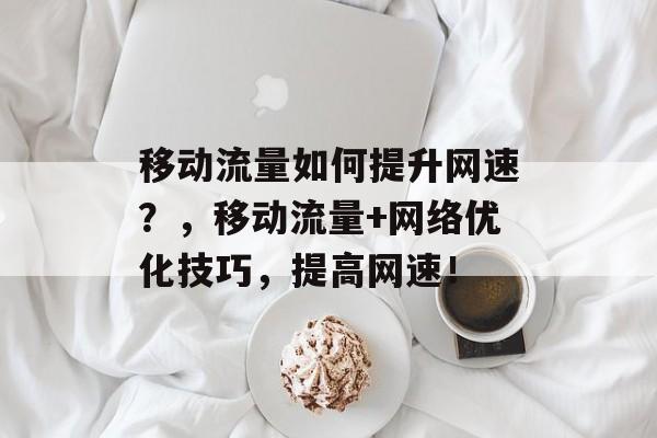 移动流量如何提升网速？，移动流量+网络优化技巧，提高网速！