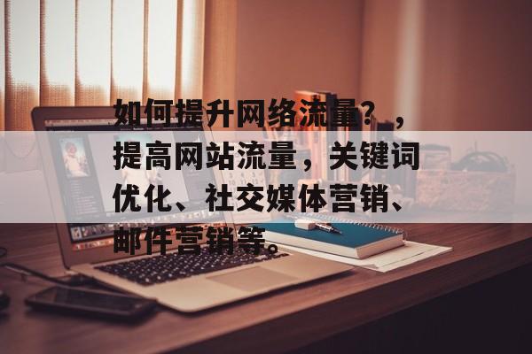 如何提升网络流量?,提高网站流量,关键词优化、社交媒体营销、邮件营销等。 如何提升网络流量?,提高网站流量,关键词优化、社交媒体营销、邮件营销等。