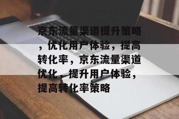 京东流量渠道提升策略,优化用户体验,提高转化率,京东流量渠道优化,提升用户体验,提高转化率策略 京东流量渠道提升策略,优化用户体验,提高转化率,京东流量渠道优化,提升用户体验,提高转化率策略