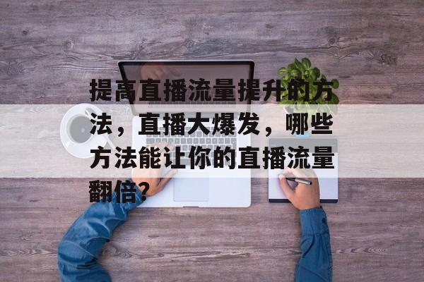 提高直播流量提升的方法,直播大爆发,哪些方法能让你的直播流量翻倍? 提高直播流量提升的方法,直播大爆发,哪些方法能让你的直播流量翻倍?