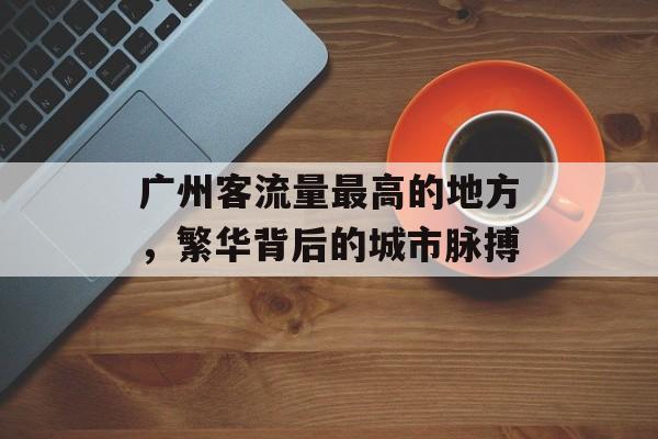 广州客流量最高的地方,繁华背后的城市脉搏 广州客流量最高的地方,繁华背后的城市脉搏