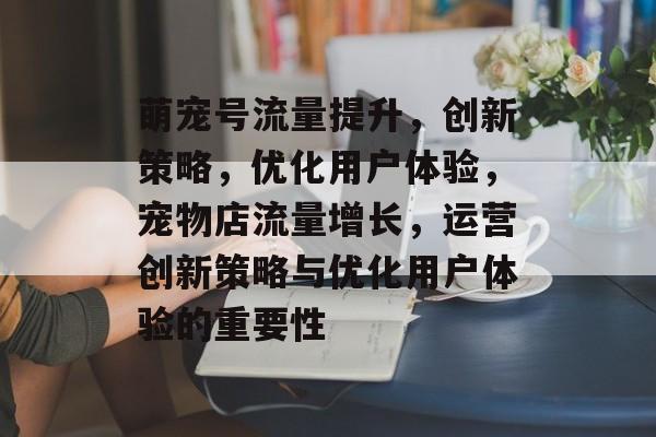 萌宠号流量提升,创新策略,优化用户体验,宠物店流量增长,运营创新策略与优化用户体验的重要性 萌宠号流量提升,创新策略,优化用户体验,宠物店流量增长,运营创新策略与优化用户体验的重要性