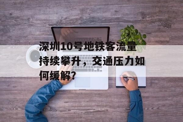 深圳10号地铁客流量持续攀升，交通压力如何缓解？