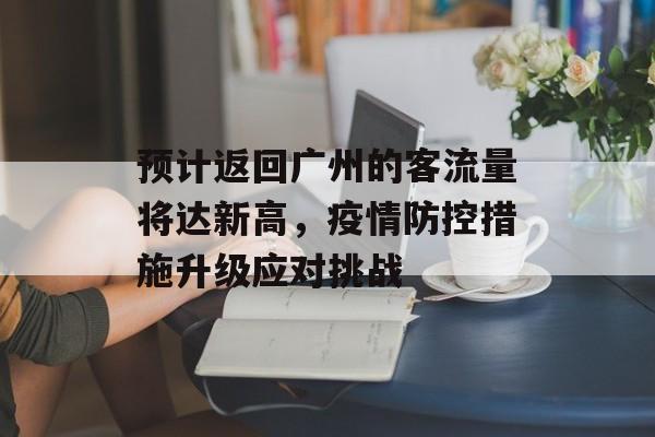 预计返回广州的客流量将达新高，疫情防控措施升级应对挑战