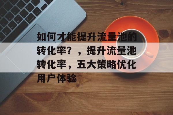 如何才能提升流量池的转化率?,提升流量池转化率,五大策略优化用户体验 如何才能提升流量池的转化率?,提升流量池转化率,五大策略优化用户体验