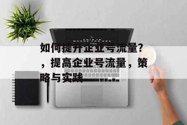 如何提升企业号流量？，提高企业号流量，策略与实践