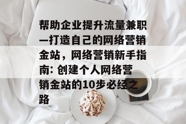 帮助企业提升流量兼职—打造自己的网络营销金站,网络营销新手指南: 创建个人网络营销金站的10步必经之路 帮助企业提升流量兼职—打造自己的网络营销金站,网络营销新手指南: 创建个人网络营销金站的10步必经之路
