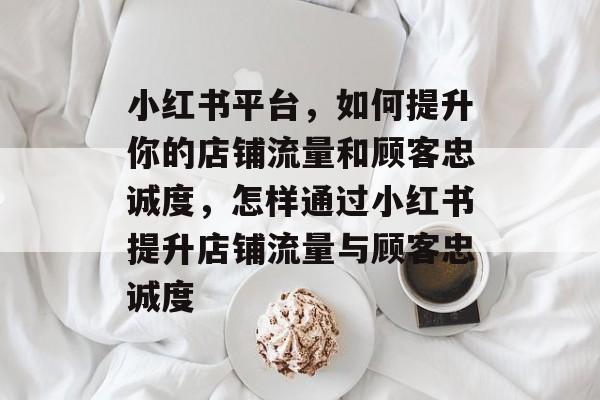 小红书平台,如何提升你的店铺流量和顾客忠诚度,怎样通过小红书提升店铺流量与顾客忠诚度 小红书平台,如何提升你的店铺流量和顾客忠诚度,怎样通过小红书提升店铺流量与顾客忠诚度