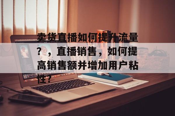 卖货直播如何提升流量?,直播销售,如何提高销售额并增加用户粘性? 卖货直播如何提升流量?,直播销售,如何提高销售额并增加用户粘性?