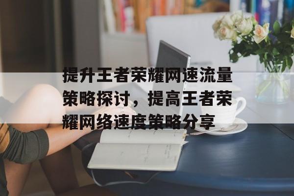 提升王者荣耀网速流量策略探讨,提高王者荣耀网络速度策略分享 提升王者荣耀网速流量策略探讨,提高王者荣耀网络速度策略分享