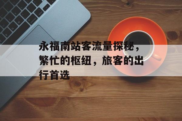 永福南站客流量探秘,繁忙的枢纽,旅客的出行首选 永福南站客流量探秘,繁忙的枢纽,旅客的出行首选