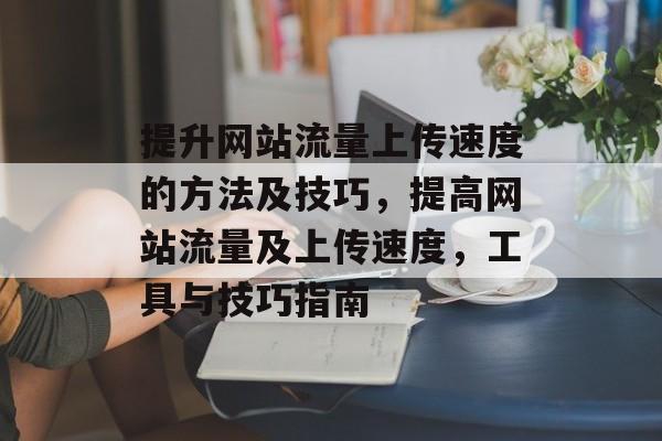 提升网站流量上传速度的方法及技巧,提高网站流量及上传速度,工具与技巧指南 提升网站流量上传速度的方法及技巧,提高网站流量及上传速度,工具与技巧指南