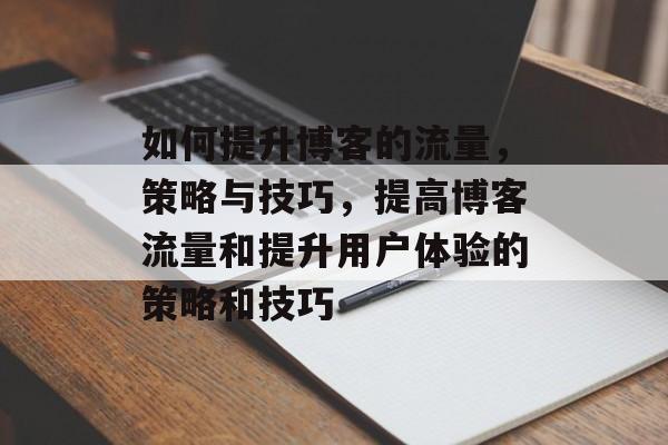 如何提升博客的流量,策略与技巧,提高博客流量和提升用户体验的策略和技巧 如何提升博客的流量,策略与技巧,提高博客流量和提升用户体验的策略和技巧