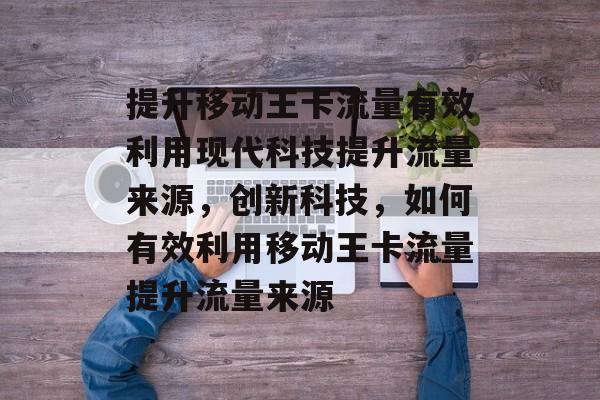 提升移动王卡流量有效利用现代科技提升流量来源,创新科技,如何有效利用移动王卡流量提升流量来源 提升移动王卡流量有效利用现代科技提升流量来源,创新科技,如何有效利用移动王卡流量提升流量来源