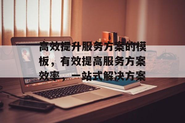 高效提升服务方案的模板,有效提高服务方案效率,一站式解决方案 高效提升服务方案的模板,有效提高服务方案效率,一站式解决方案