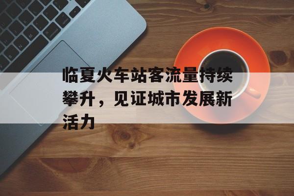 临夏火车站客流量持续攀升,见证城市发展新活力 临夏火车站客流量持续攀升,见证城市发展新活力