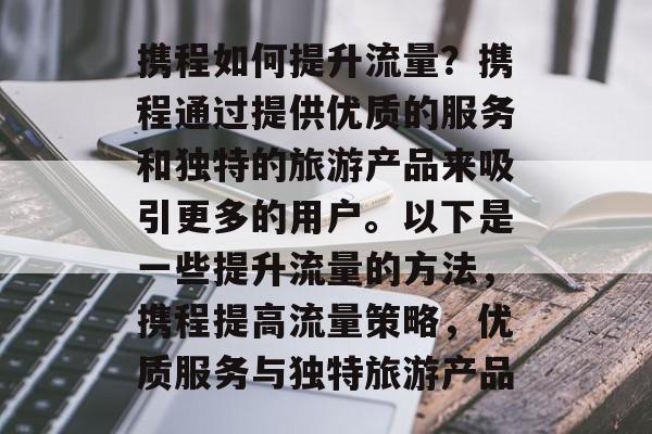 携程如何提升流量?携程通过提供优质的服务和独特的旅游产品来吸引更多的用户。以下是一些提升流量的方法,携程提高流量策略,优质服务与独特旅游产品 携程如何提升流量?携程通过提供优质的服务和独特的旅游产品来吸引更多的用户。以下是一些提升流量的方法,携程提高流量策略,优质服务与独特旅游产品