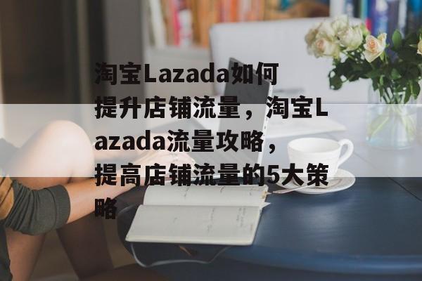 淘宝Lazada如何提升店铺流量,淘宝Lazada流量攻略,提高店铺流量的5大策略 淘宝Lazada如何提升店铺流量,淘宝Lazada流量攻略,提高店铺流量的5大策略