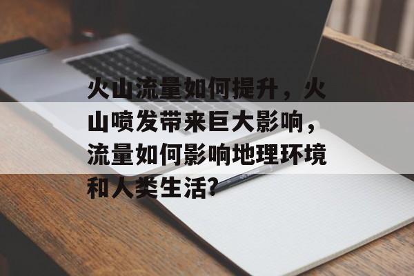 火山流量如何提升,火山喷发带来巨大影响,流量如何影响地理环境和人类生活? 火山流量如何提升,火山喷发带来巨大影响,流量如何影响地理环境和人类生活?