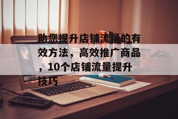 助您提升店铺流量的有效方法,高效推广商品,10个店铺流量提升技巧 助您提升店铺流量的有效方法,高效推广商品,10个店铺流量提升技巧