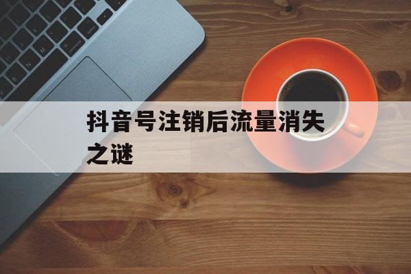 抖音号注销后流量消失之谜 抖音号注销后流量消失之谜