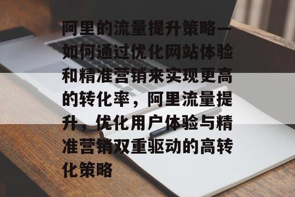 阿里的流量提升策略—如何通过优化网站体验和精准营销来实现更高的转化率,阿里流量提升,优化用户体验与精准营销双重驱动的高转化策略 阿里的流量提升策略—如何通过优化网站体验和精准营销来实现更高的转化率,阿里流量提升,优化用户体验与精准营销双重驱动的高转化策略