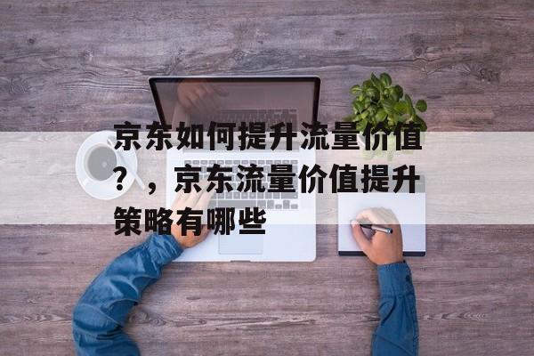 京东如何提升流量价值?,京东流量价值提升策略有哪些 京东如何提升流量价值?,京东流量价值提升策略有哪些