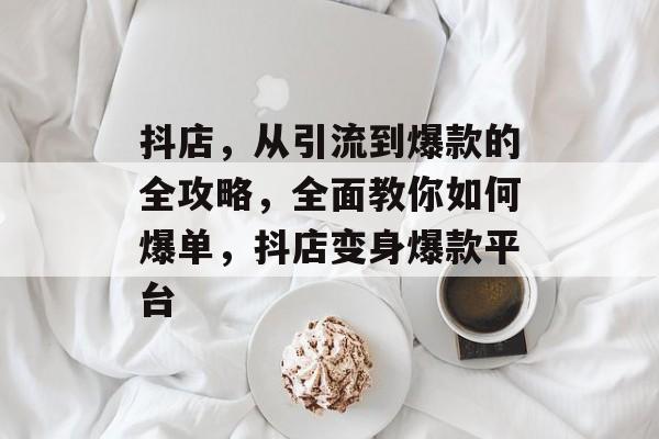 抖店，从引流到爆款的全攻略，全面教你如何爆单，抖店变身爆款平台