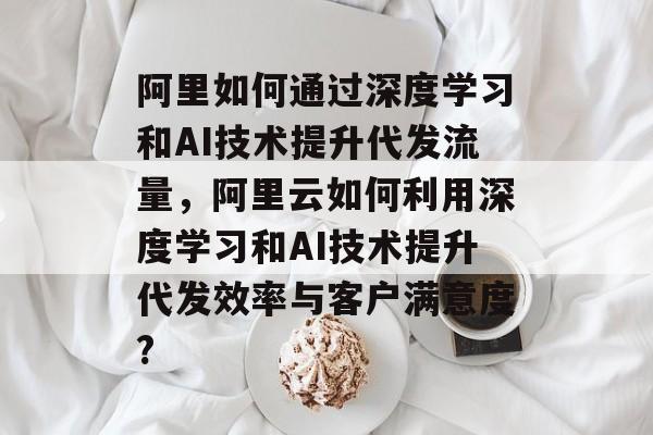 阿里如何通过深度学习和AI技术提升代发流量,阿里云如何利用深度学习和AI技术提升代发效率与客户满意度? 阿里如何通过深度学习和AI技术提升代发流量,阿里云如何利用深度学习和AI技术提升代发效率与客户满意度?
