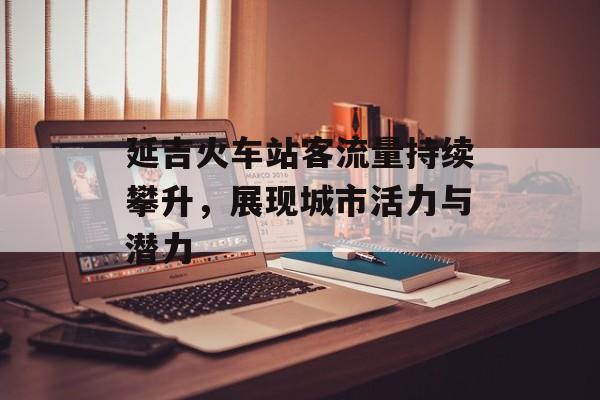 延吉火车站客流量持续攀升，展现城市活力与潜力