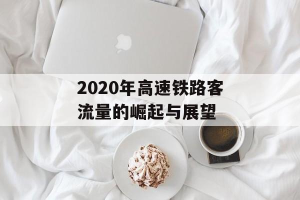 2020年高速铁路客流量的崛起与展望 2020年高速铁路客流量的崛起与展望