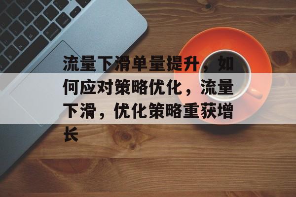 流量下滑单量提升,如何应对策略优化,流量下滑,优化策略重获增长 流量下滑单量提升,如何应对策略优化,流量下滑,优化策略重获增长