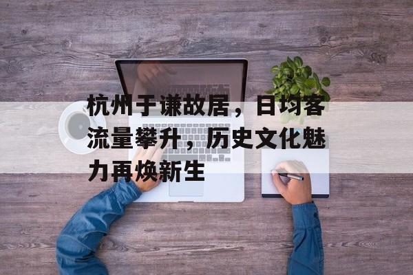 杭州于谦故居，日均客流量攀升，历史文化魅力再焕新生