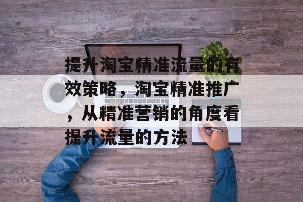提升淘宝精准流量的有效策略，淘宝精准推广，从精准营销的角度看提升流量的方法