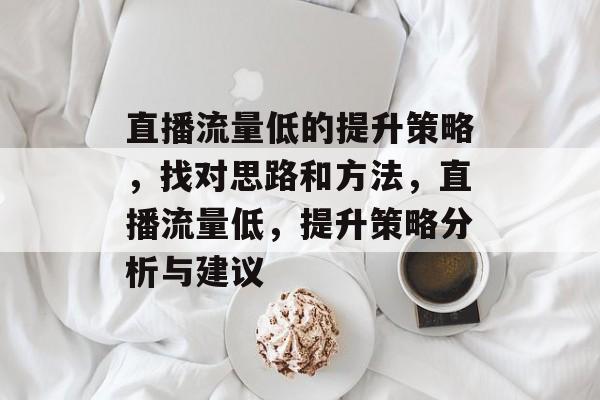 直播流量低的提升策略,找对思路和方法,直播流量低,提升策略分析与建议 直播流量低的提升策略,找对思路和方法,直播流量低,提升策略分析与建议