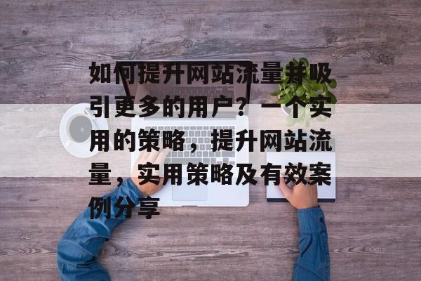 如何提升网站流量并吸引更多的用户?一个实用的策略,提升网站流量,实用策略及有效案例分享 如何提升网站流量并吸引更多的用户?一个实用的策略,提升网站流量,实用策略及有效案例分享