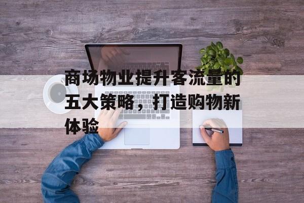 商场物业提升客流量的五大策略,打造购物新体验 商场物业提升客流量的五大策略,打造购物新体验