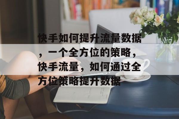 快手如何提升流量数据,一个全方位的策略,快手流量,如何通过全方位策略提升数据 快手如何提升流量数据,一个全方位的策略,快手流量,如何通过全方位策略提升数据