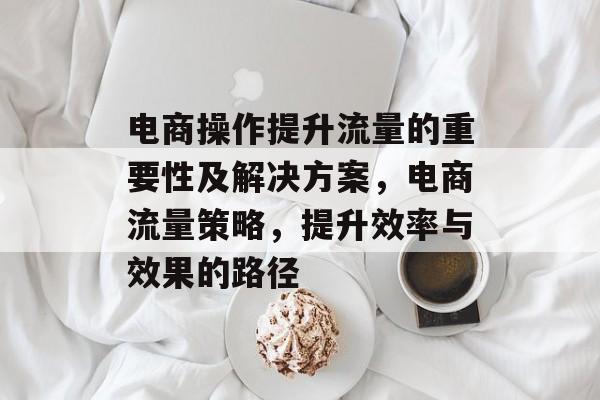 电商操作提升流量的重要性及解决方案,电商流量策略,提升效率与效果的路径 电商操作提升流量的重要性及解决方案,电商流量策略,提升效率与效果的路径