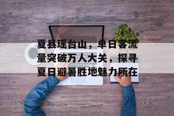 夏县瑶台山,单日客流量突破万人大关,探寻夏日避暑胜地魅力所在 夏县瑶台山,单日客流量突破万人大关,探寻夏日避暑胜地魅力所在