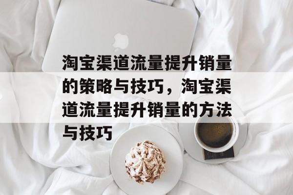 淘宝渠道流量提升销量的策略与技巧,淘宝渠道流量提升销量的方法与技巧 淘宝渠道流量提升销量的策略与技巧,淘宝渠道流量提升销量的方法与技巧