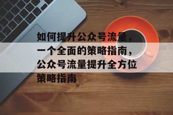 如何提升公众号流量,一个全面的策略指南,公众号流量提升全方位策略指南 如何提升公众号流量,一个全面的策略指南,公众号流量提升全方位策略指南